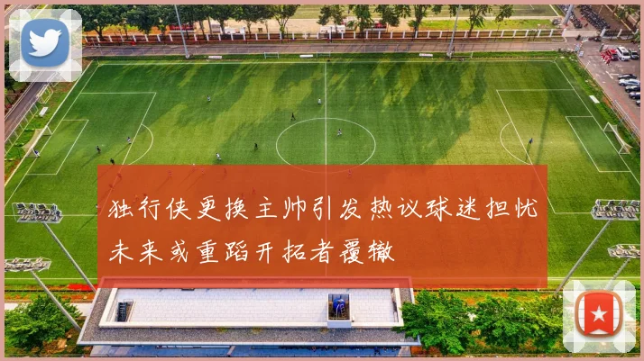 独行侠更换主帅引发热议球迷担忧未来或重蹈开拓者覆辙