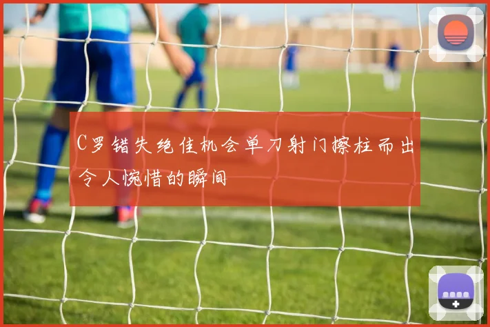 C罗错失绝佳机会单刀射门擦柱而出令人惋惜的瞬间