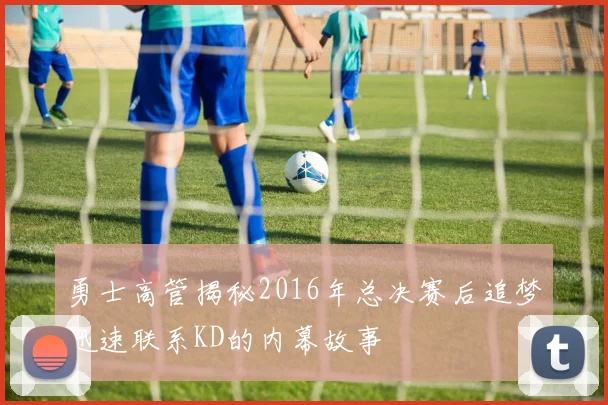 勇士高管揭秘2016年总决赛后追梦迅速联系KD的内幕故事