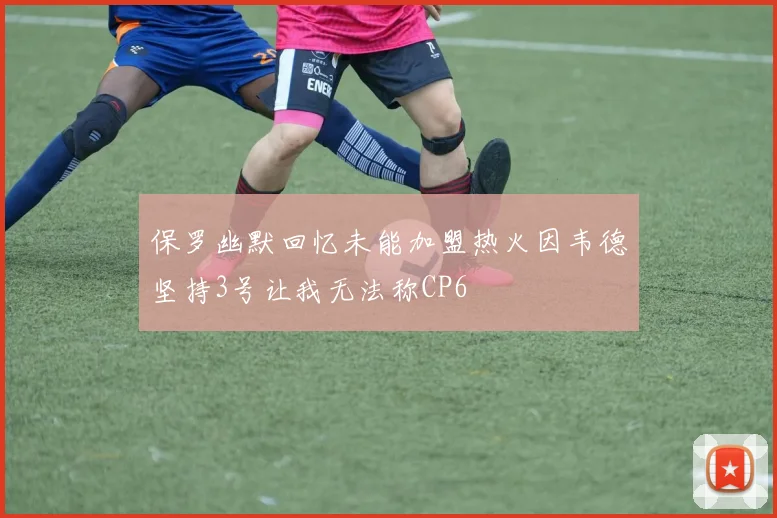 保罗幽默回忆未能加盟热火因韦德坚持3号让我无法称CP6