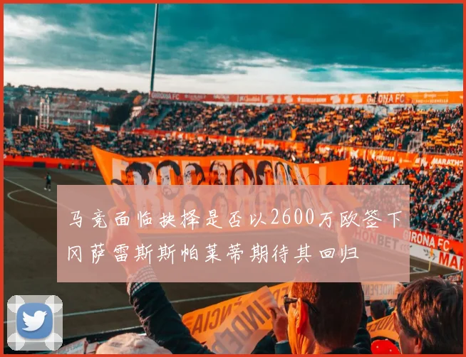 马竞面临抉择是否以2600万欧签下冈萨雷斯斯帕莱蒂期待其回归