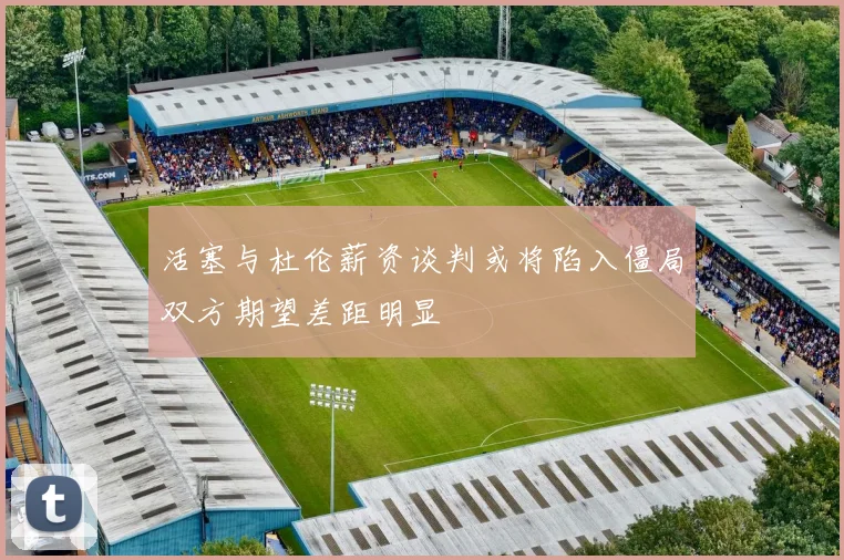 活塞与杜伦薪资谈判或将陷入僵局双方期望差距明显