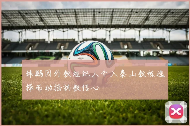 韩鹏因外教经纪人介入泰山教练选择而动摇执教信心