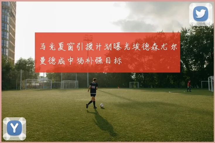 马竞夏窗引援计划曝光埃德森尤尔曼德成中场补强目标