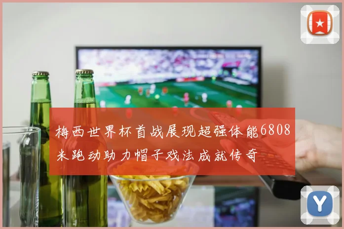 梅西世界杯首战展现超强体能6808米跑动助力帽子戏法成就传奇