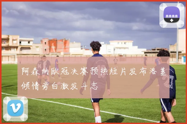 阿森纳欧冠决赛预热短片发布洛基倾情旁白激发斗志