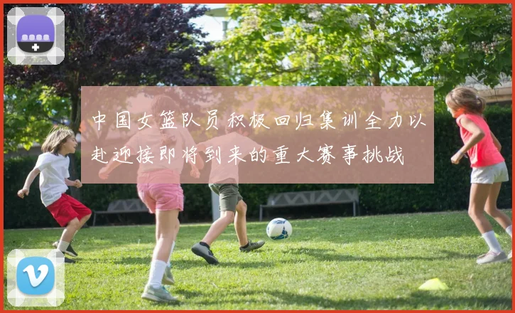 中国女篮队员积极回归集训全力以赴迎接即将到来的重大赛事挑战