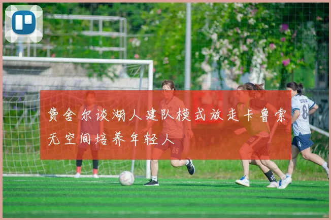 费舍尔谈湖人建队模式放走卡鲁索无空间培养年轻人