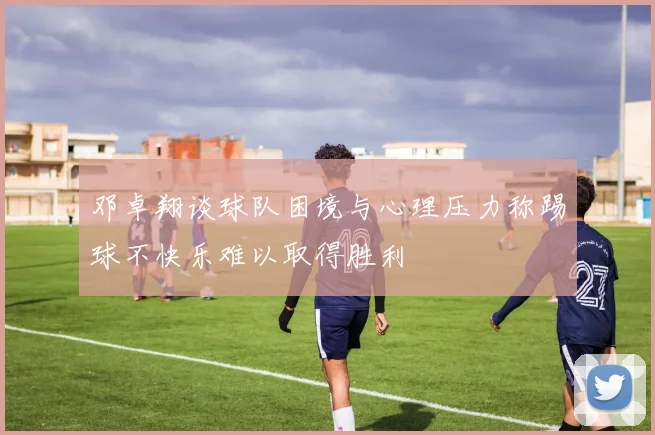 邓卓翔谈球队困境与心理压力称踢球不快乐难以取得胜利