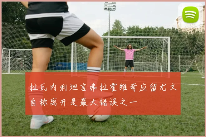拉瓦内利坦言弗拉霍维奇应留尤文自称离开是最大错误之一