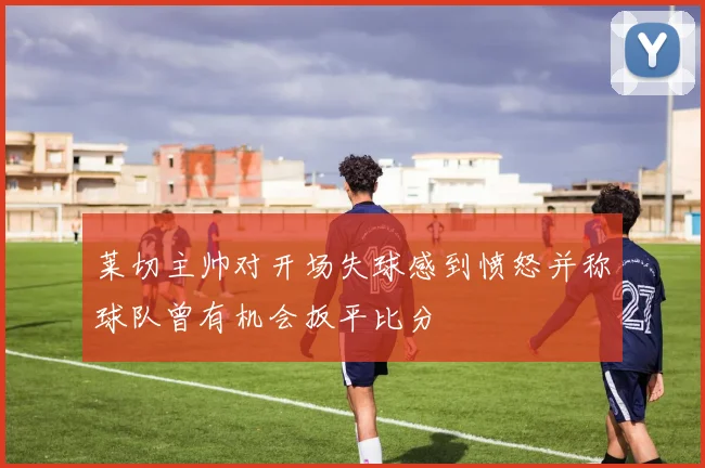 莱切主帅对开场失球感到愤怒并称球队曾有机会扳平比分