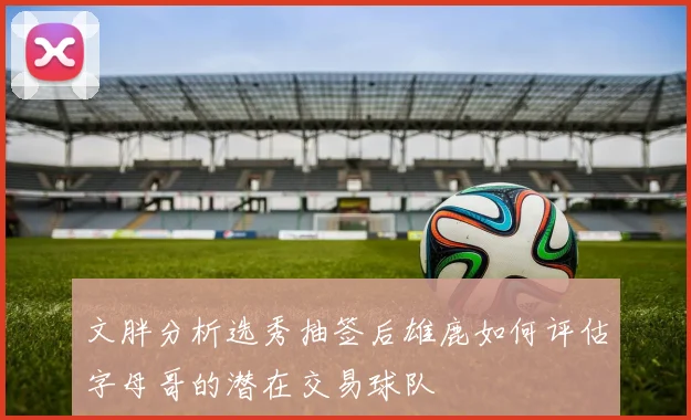 文胖分析选秀抽签后雄鹿如何评估字母哥的潜在交易球队