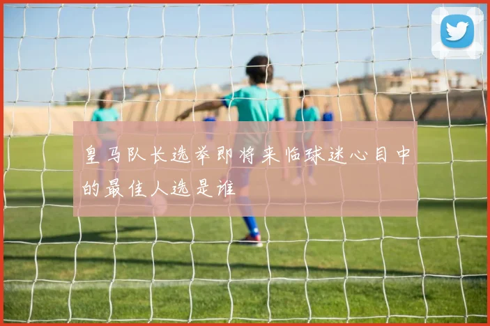 皇马队长选举即将来临球迷心目中的最佳人选是谁