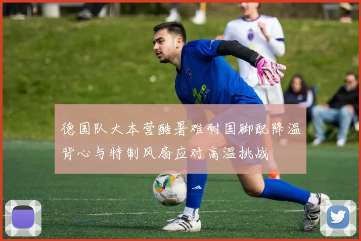 德国队大本营酷暑难耐国脚配降温背心与特制风扇应对高温挑战