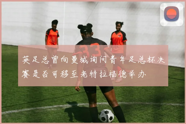 英足总曾向曼城询问青年足总杯决赛是否可移至老特拉福德举办